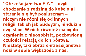 Pole tekstowe: "Chrze�cija�stwo S.A." &ndash; czyli chodzenie z rodzin� do ko�cio�a i staranie si� by� pos�usznym &ndash; niczym nie r&oacute;�ni si� od innych religii, takich jak buddyzm, hinduizm czy islam. W nich r&oacute;wnie� mamy do czynienia z nieosobist�, pozbawion� czu�o�ci relacj� do ich b&oacute;stwa. Niestety, taki obraz chrze�cija�stwa nosi w sobie wi�kszo�� z nas.